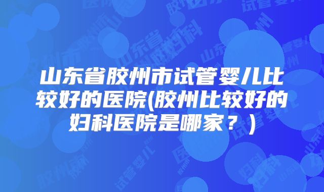 山东省胶州市试管婴儿比较好的医院(胶州比较好的妇科医院是哪家？)