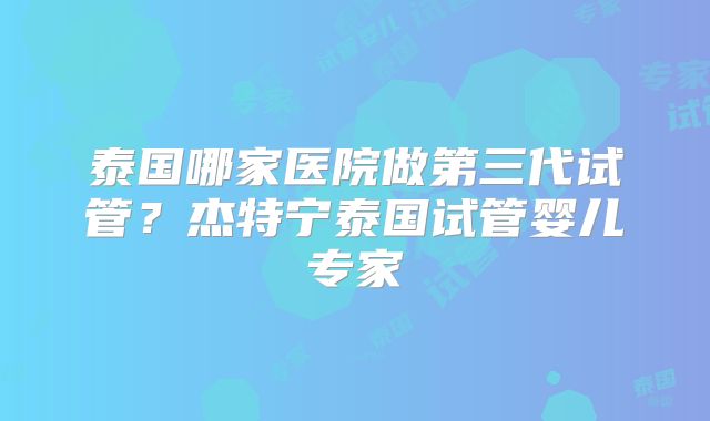 泰国哪家医院做第三代试管？杰特宁泰国试管婴儿专家