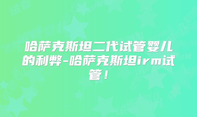 哈萨克斯坦二代试管婴儿的利弊-哈萨克斯坦irm试管!