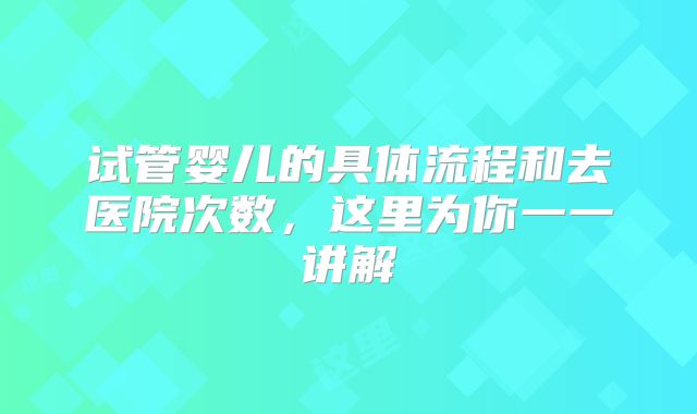 试管婴儿的具体流程和去医院次数，这里为你一一讲解