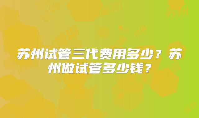 苏州试管三代费用多少？苏州做试管多少钱？