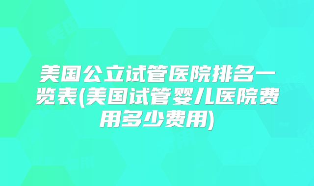 美国公立试管医院排名一览表(美国试管婴儿医院费用多少费用)