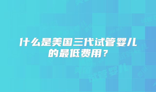什么是美国三代试管婴儿的最低费用？
