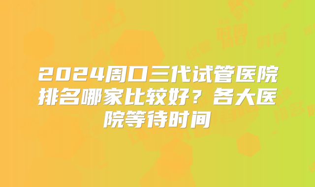 2024周口三代试管医院排名哪家比较好?各大医院等待时间