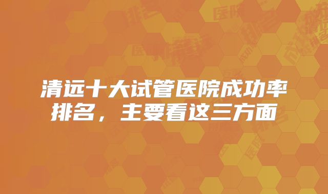 清远十大试管医院成功率排名，主要看这三方面