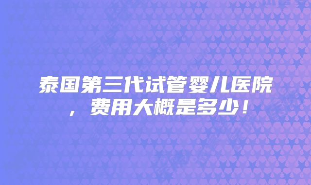 泰国第三代试管婴儿医院,费用大概是多少!
