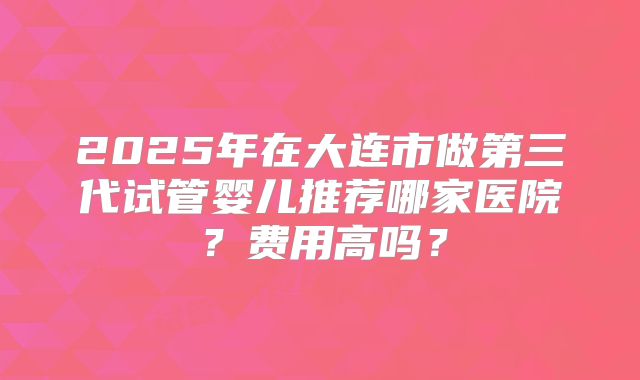 2025年在大连市做第三代试管婴儿推荐哪家医院?费用高吗?
