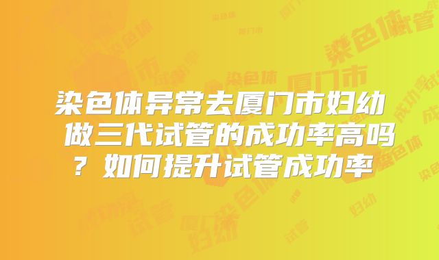 染色体异常去厦门市妇幼 做三代试管的成功率高吗？如何提升试管成功率