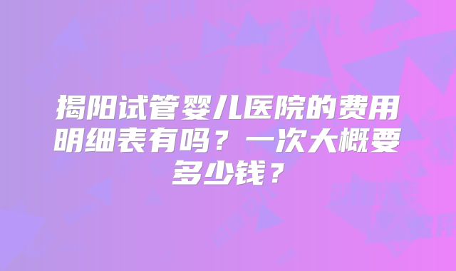 揭阳试管婴儿医院的费用明细表有吗？一次大概要多少钱？