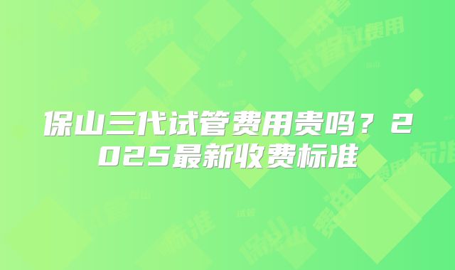 保山三代试管费用贵吗？2025最新收费标准