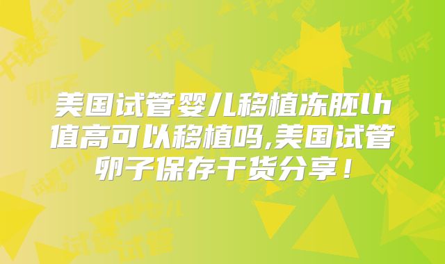 美国试管婴儿移植冻胚lh值高可以移植吗,美国试管卵子保存干货分享！