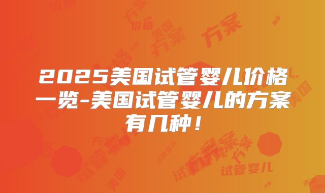 2025美国试管婴儿价格一览-美国试管婴儿的方案有几种！