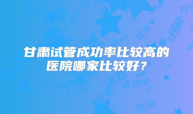 甘肃试管成功率比较高的医院哪家比较好？