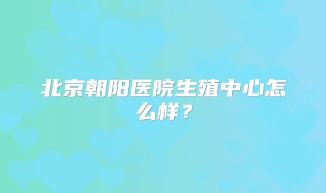 北京朝阳医院生殖中心怎么样？