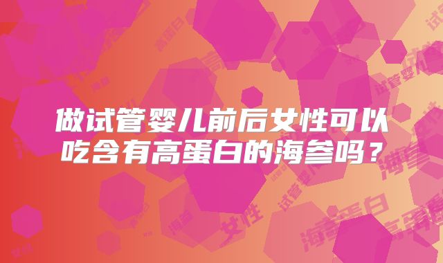 做试管婴儿前后女性可以吃含有高蛋白的海参吗？