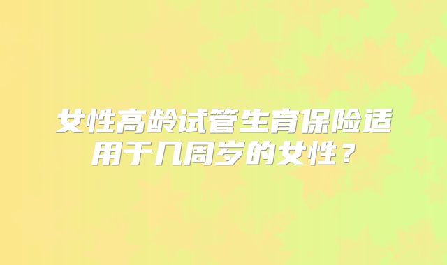 女性高龄试管生育保险适用于几周岁的女性？