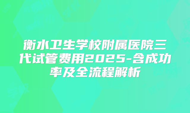 衡水卫生学校附属医院三代试管费用2025-含成功率及全流程解析