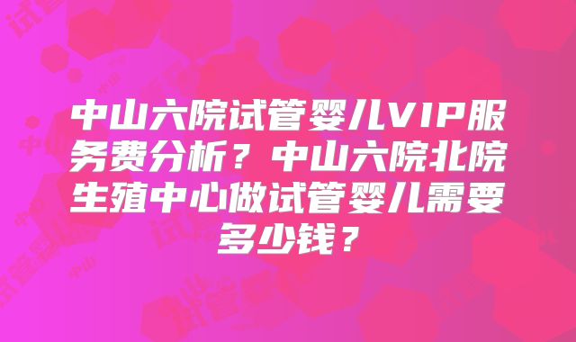 中山六院试管婴儿VIP服务费分析？中山六院北院生殖中心做试管婴儿需要多少钱？