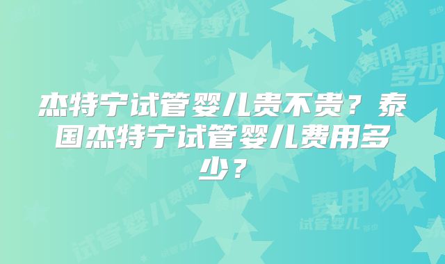 杰特宁试管婴儿贵不贵?泰国杰特宁试管婴儿费用多少?