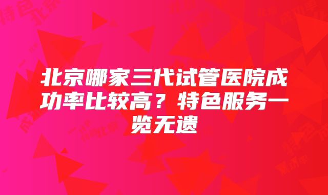 北京哪家三代试管医院成功率比较高？特色服务一览无遗
