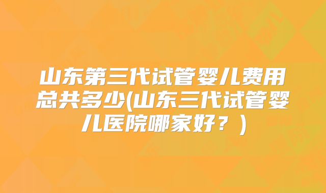山东第三代试管婴儿费用总共多少(山东三代试管婴儿医院哪家好？)