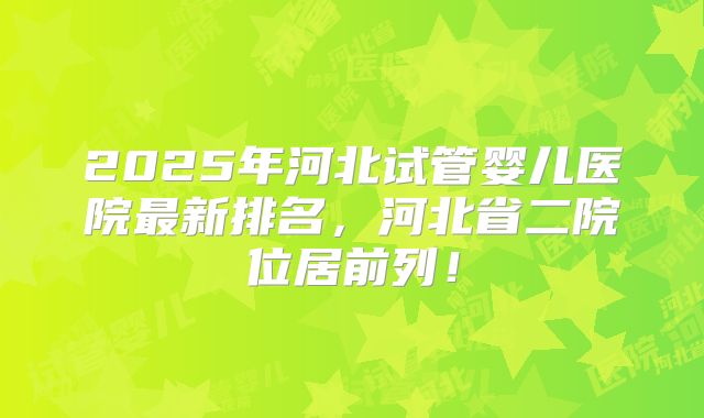 2025年河北试管婴儿医院最新排名，河北省二院位居前列！