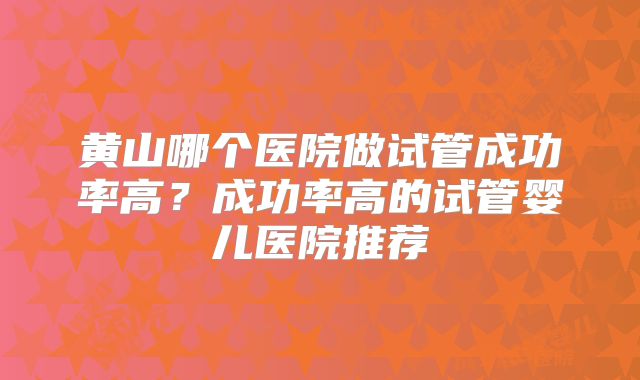 黄山哪个医院做试管成功率高?成功率高的试管婴儿医院推荐