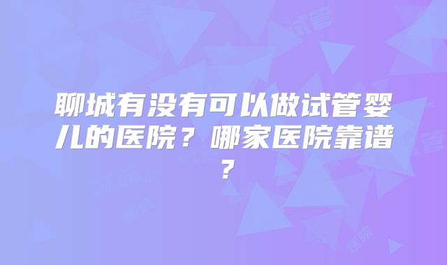 聊城有没有可以做试管婴儿的医院？哪家医院靠谱？