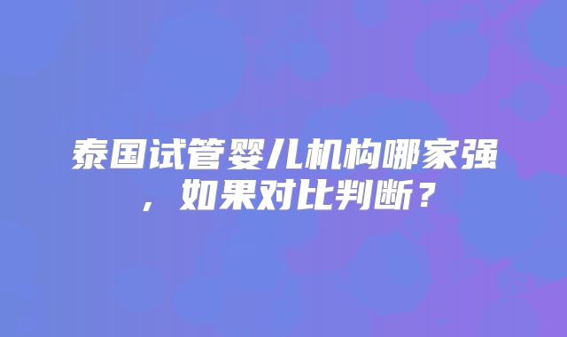 泰国试管婴儿机构哪家强，如果对比判断？