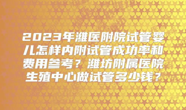 2023年潍医附院试管婴儿怎样内附试管成功率和费用参考？潍坊附属医院生殖中心做试管多少钱？