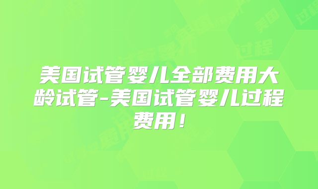 美国试管婴儿全部费用大龄试管-美国试管婴儿过程费用！