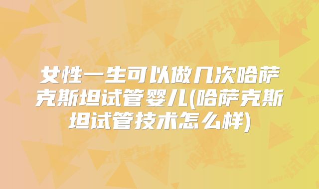 女性一生可以做几次哈萨克斯坦试管婴儿(哈萨克斯坦试管技术怎么样)