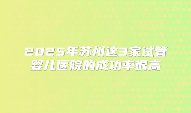 2025年苏州这3家试管婴儿医院的成功率很高
