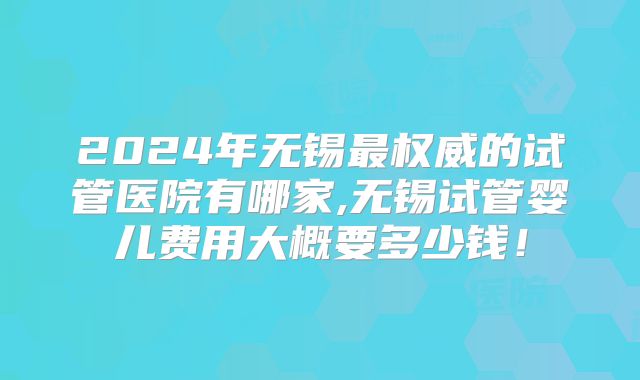 2024年无锡最权威的试管医院有哪家,无锡试管婴儿费用大概要多少钱!