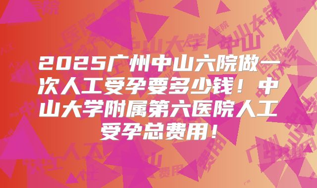 2025广州中山六院做一次人工受孕要多少钱！中山大学附属第六医院人工受孕总费用！