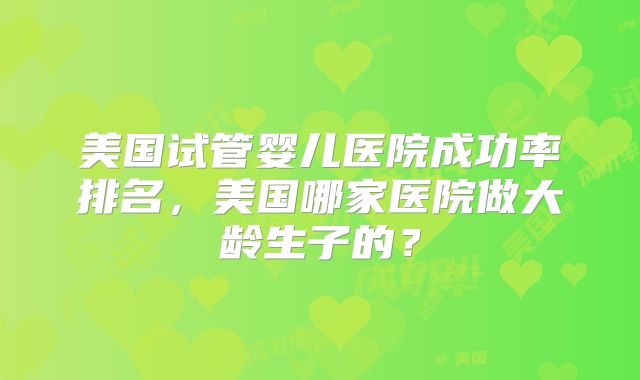 美国试管婴儿医院成功率排名，美国哪家医院做大龄生子的？
