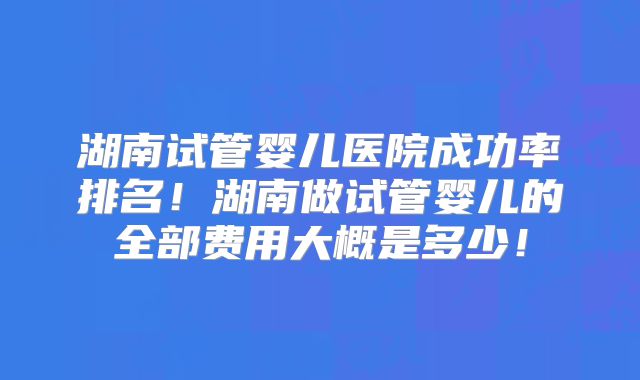 湖南试管婴儿医院成功率排名！湖南做试管婴儿的全部费用大概是多少！