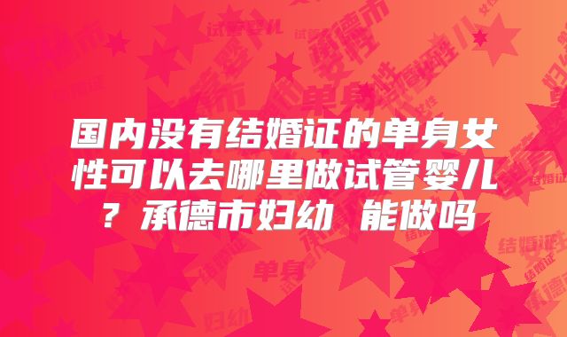 国内没有结婚证的单身女性可以去哪里做试管婴儿?承德市妇幼 能做吗
