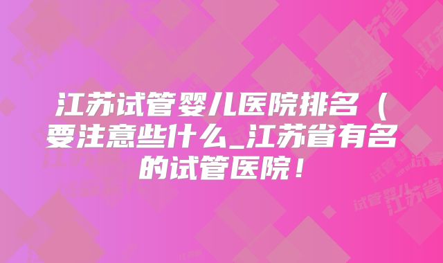 江苏试管婴儿医院排名（要注意些什么_江苏省有名的试管医院！
