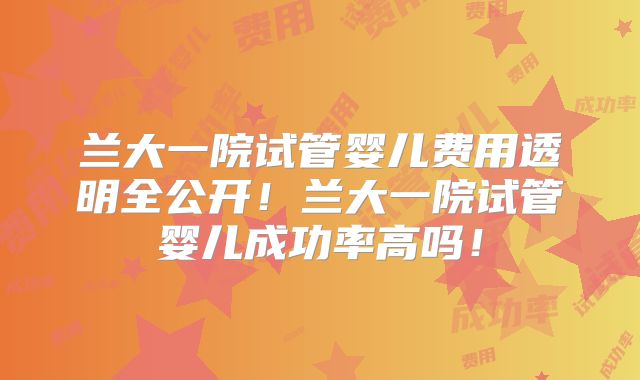 兰大一院试管婴儿费用透明全公开！兰大一院试管婴儿成功率高吗！