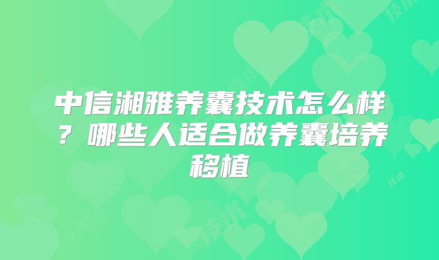 中信湘雅养囊技术怎么样？哪些人适合做养囊培养移植