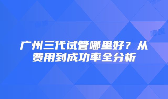 广州三代试管哪里好？从费用到成功率全分析