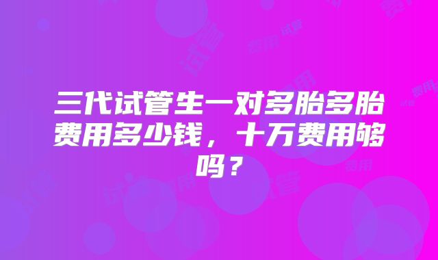 三代试管生一对多胎多胎费用多少钱，十万费用够吗？