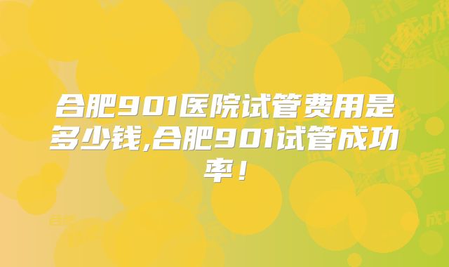 合肥901医院试管费用是多少钱,合肥901试管成功率！