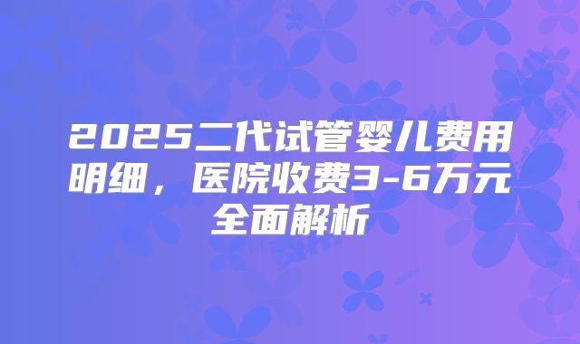 2025二代试管婴儿费用明细,医院收费3-6万元全面解析