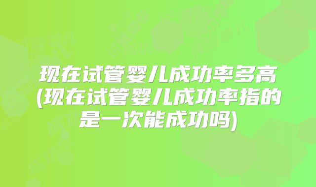 现在试管婴儿成功率多高(现在试管婴儿成功率指的是一次能成功吗)