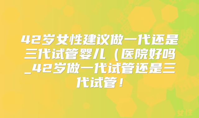 42岁女性建议做一代还是三代试管婴儿(医院好吗_42岁做一代试管还是三代试管!