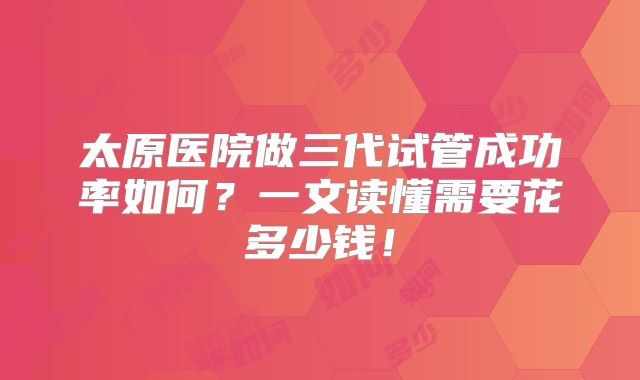 太原医院做三代试管成功率如何？一文读懂需要花多少钱！