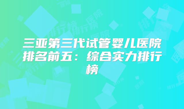 三亚第三代试管婴儿医院排名前五：综合实力排行榜