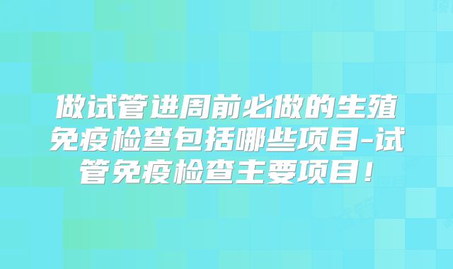 做试管进周前必做的生殖免疫检查包括哪些项目-试管免疫检查主要项目！